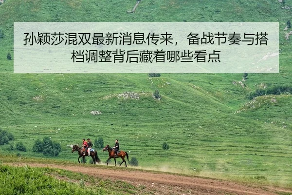 孙颖莎混双最新消息传来，备战节奏与搭档调整背后藏着哪些看点（MAIQIU）